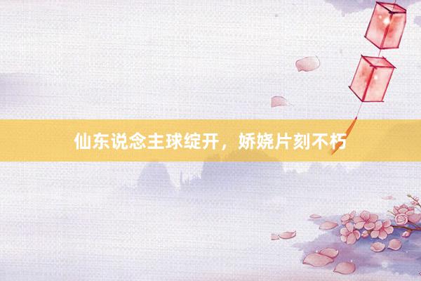仙东说念主球绽开，娇娆片刻不朽